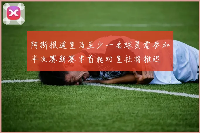 阿斯报道皇马至少一名球员需参加半决赛新赛季首轮对皇社将推迟