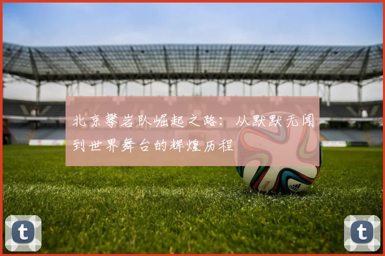 北京攀岩队崛起之路：从默默无闻到世界舞台的辉煌历程